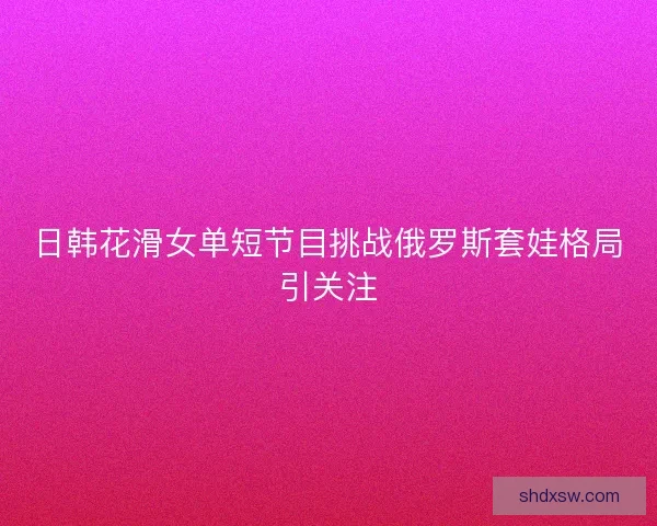 日韩花滑女单短节目挑战俄罗斯套娃格局引关注