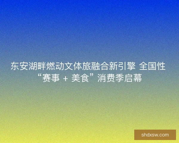 东安湖畔燃动文体旅融合新引擎 全国性 “赛事 + 美食” 消费季启幕