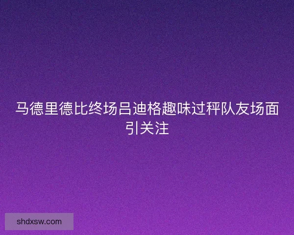 马德里德比终场吕迪格趣味过秤队友场面引关注