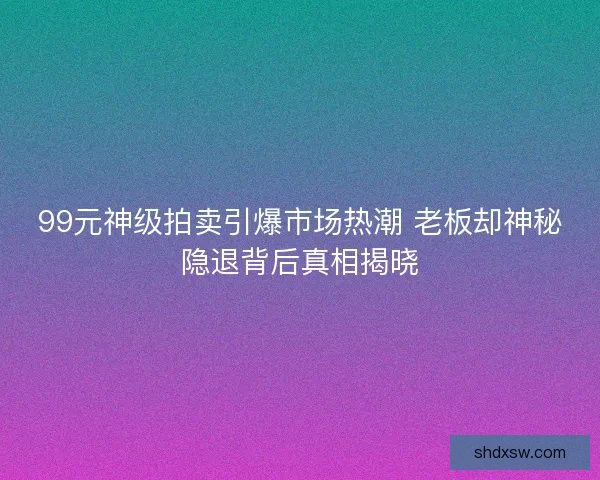 99元神级拍卖引爆市场热潮 老板却神秘隐退背后真相揭晓