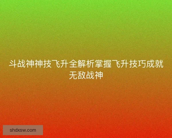 斗战神神技飞升全解析掌握飞升技巧成就无敌战神