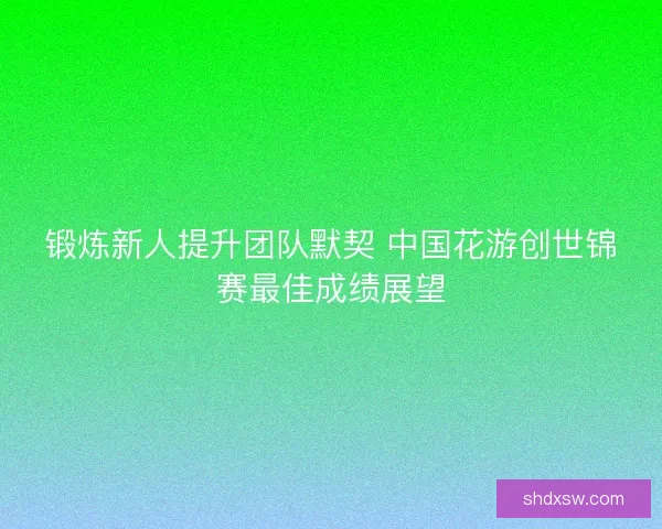 锻炼新人提升团队默契 中国花游创世锦赛最佳成绩展望
