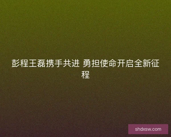 彭程王磊携手共进 勇担使命开启全新征程