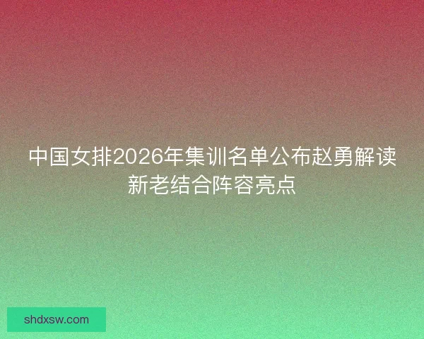 中国女排2026年集训名单公布赵勇解读新老结合阵容亮点