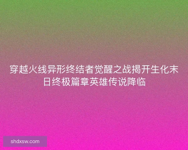 穿越火线异形终结者觉醒之战揭开生化末日终极篇章英雄传说降临