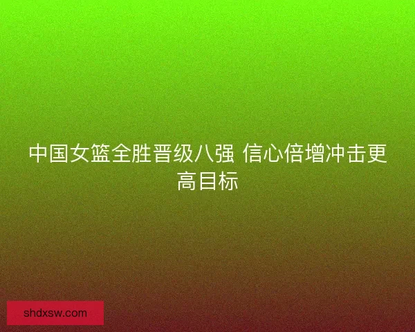 中国女篮全胜晋级八强 信心倍增冲击更高目标