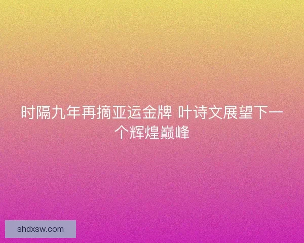 时隔九年再摘亚运金牌 叶诗文展望下一个辉煌巅峰