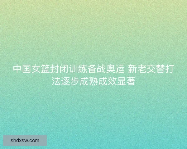 中国女篮封闭训练备战奥运 新老交替打法逐步成熟成效显著