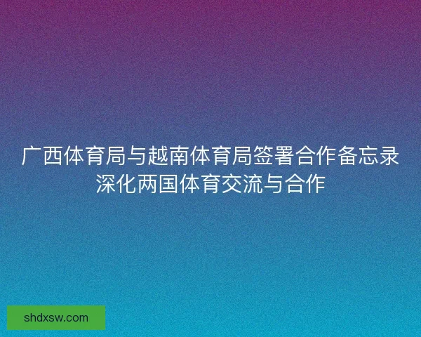 广西体育局与越南体育局签署合作备忘录深化两国体育交流与合作