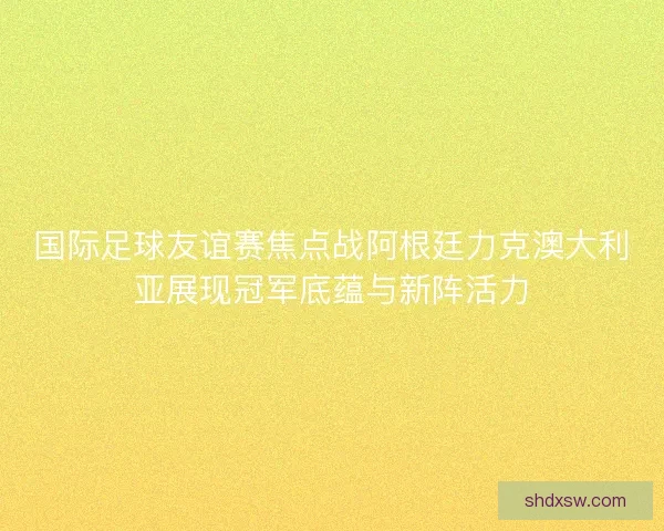 国际足球友谊赛焦点战阿根廷力克澳大利亚展现冠军底蕴与新阵活力
