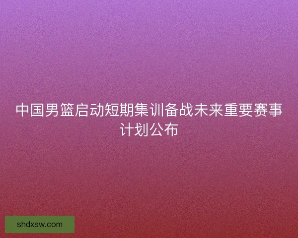 中国男篮启动短期集训备战未来重要赛事计划公布